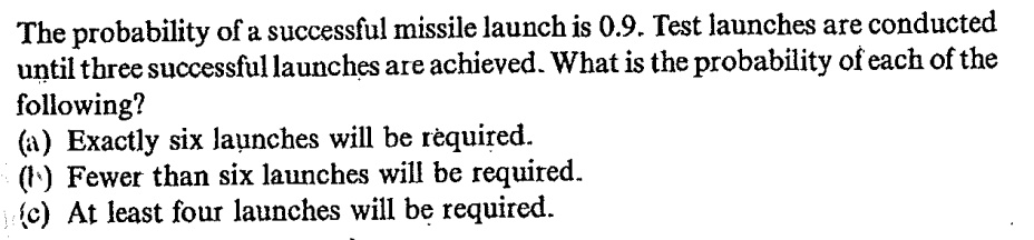 The probability of a successful missile launch is 0.9. Test launches are conducted until three successful launches are achieved. What is the probability of each of the following?
(a) Exactly six launches will be required.
(b) Fewer than six launches will be required.
(c) At least four launches will be required.
