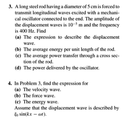 3. A long steel rod having a diameter of 5 cm is forced to
transmit longitudinal waves excited with a mechani-
cal oscillator connected to the end. The amplitude of
the displacement waves is 10^-5 m and the frequency
is 400 Hz. Find
(a) The expression to describe the displacement
wave.
(b) The average energy per unit length of the rod.
(c) The average power transfer through a cross sec-
tion of the rod.
(d) The power delivered by the oscillator.
4. In Problem 3, find the expression for
(a) The velocity wave.
(b) The force wave.
(c) The energy wave.
Assume that the displacement wave is described by
ξ0 sin(kx - ω t).