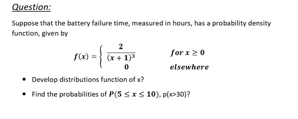 Question:

Suppose that the battery failure time, measured in hours, has a probability density function, given by

f(x) =  2 / (x + 1)^3 for x >= 0
0 elsewhere

- Develop distributions function of x?
- Find the probabilities of P(5 <= x <= 10), p(x > 30)?