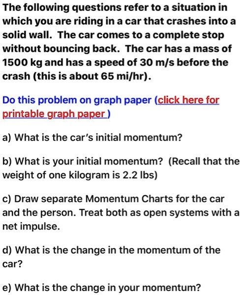 The following questions refer to a situation in which you are riding in a car that crashes into a solid wall. The car comes to a complete stop without bouncing back. The car has a mass of 1500 kg and has a speed of 30 m/s before the crash (this is about 65 mi/hr).
Do this problem on graph paper (click here for printable graph paper)
a) What is the car's initial momentum?
b) What is your initial momentum? (Recall that the weight of one kilogram is 2.2 lbs)
c) Draw separate Momentum Charts for the car and the person. Treat both as open systems with a net impulse.
d) What is the change in the momentum of the car?
e) What is the change in your momentum?