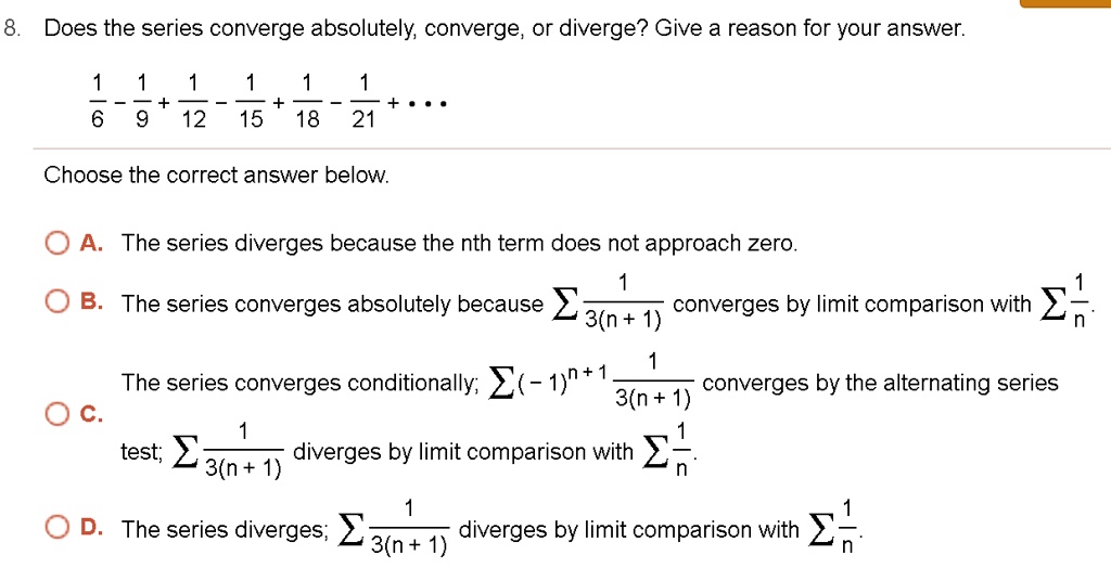 8. Does the series converge absolutely, converge, or diverge? Give a reason for your answer.frac16 - frac19 + frac112 - frac115 + frac118 - frac121 + dotsChoose the correct answer below.A. The series diverges because the nth term does not approach zero.B. The series converges absolutely because sum frac13(n+1) converges by limit comparison with sum frac1n.
C. The series converges conditionally; sum (-1)^n+1 frac13(n+1) converges by the alternating series test; sum frac13(n+1) diverges by limit comparison with sum frac1n.
D. The series diverges; sum frac13(n+1) diverges by limit comparison with sum frac1n.