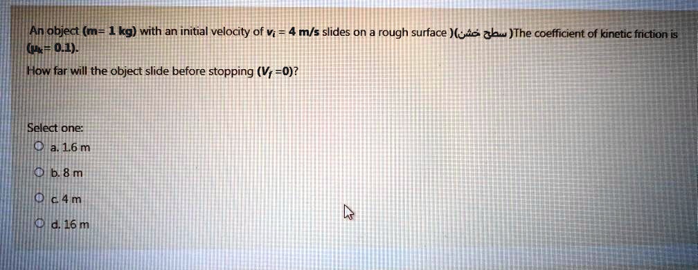 An object (m= 1 kg) with an initial velocity of vi = 4 m/s slides on a rough surface (??? ???) The coefficient of kinetic friction is (?k= 0.1).
How far will the object slide before stopping (Vf =0)?

Select one:
a. 1.6 m
b. 8 m
c. 4 m
d. 16 m