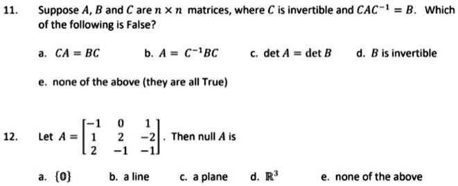 11. Suppose A, B and C are n x n matrices, where C is invertible and CAC^-1 = B. Which of the following is False?
a. CA = BC b. A = C^-1BC c. det A = det B d. B is invertible
e. none of the above (they are all True)
12. Let A = [[-1, 0, 1], [1, 2, -2], [2, -1, -1]]. Then null A is
a. 0 b. a line c. a plane d. R^3 e. none of the above