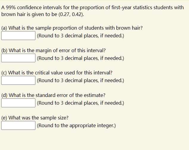 A 99% confidence intervals for the proportion of first-year statistics students with brown hair is given to be (0.27, 0.42).

(a) What is the sample proportion of students with brown hair?
(Round to 3 decimal places, if needed.)

(b) What is the margin of error of this interval?
(Round to 3 decimal places, if needed.)

(c) What is the critical value used for this interval?
(Round to 3 decimal places, if needed.)

(d) What is the standard error of the estimate?
(Round to 3 decimal places, if needed.)

(e) What was the sample size?
(Round to the appropriate integer.)