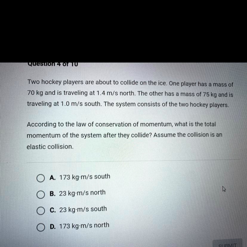 Two hockey players are about to collide on the ice. One player has a mass of 70 kg and is traveling at 1.4 m/s north. The other has a mass of 75 kg and is traveling at 1.0 m/s south. The system consists of the two hockey players.

According to the law of conservation of momentum, what is the total momentum of the system after they collide? Assume the collision is an elastic collision.

A. 173 kg·m/s south
B. 23 kg·m/s north
C. 23 kg·m/s south
D. 173 kg·m/s north