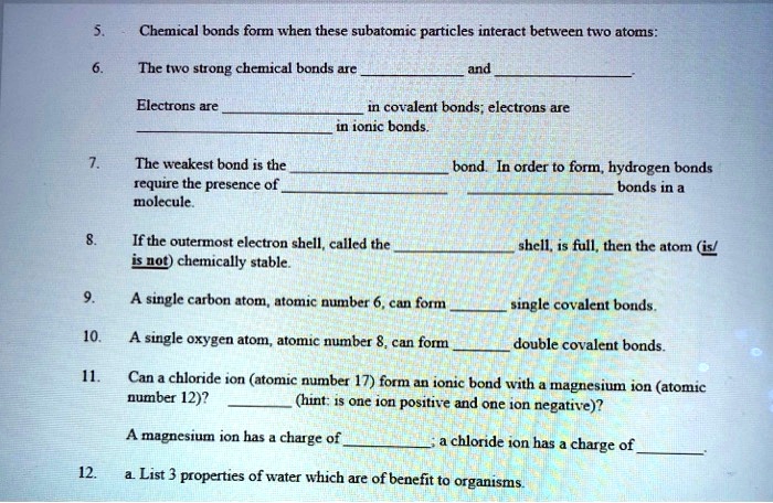 5. Chemical bonds form when these subatomic particles interact between two atoms:
6. The two strong chemical bonds are  and .
Electrons are  in covalent bonds; electrons are  in ionic bonds.
7. The weakest bond is the  bond. In order to form, hydrogen bonds require the presence of   bonds in a  molecule.
8. If the outermost electron shell, called the  shell, is full, then the atom (is/is not) chemically stable.
9. A single carbon atom, atomic number 6, can form  single covalent bonds.
10. A single oxygen atom, atomic number 8, can form  double covalent bonds.
11. Can a chloride ion (atomic number 17) form an ionic bond with a magnesium ion (atomic number 12)?  (hint: is one ion positive and one ion negative)?
A magnesium ion has a charge of ; a chloride ion has a charge of .
12. a. List 3 properties of water which are of benefit to organisms.