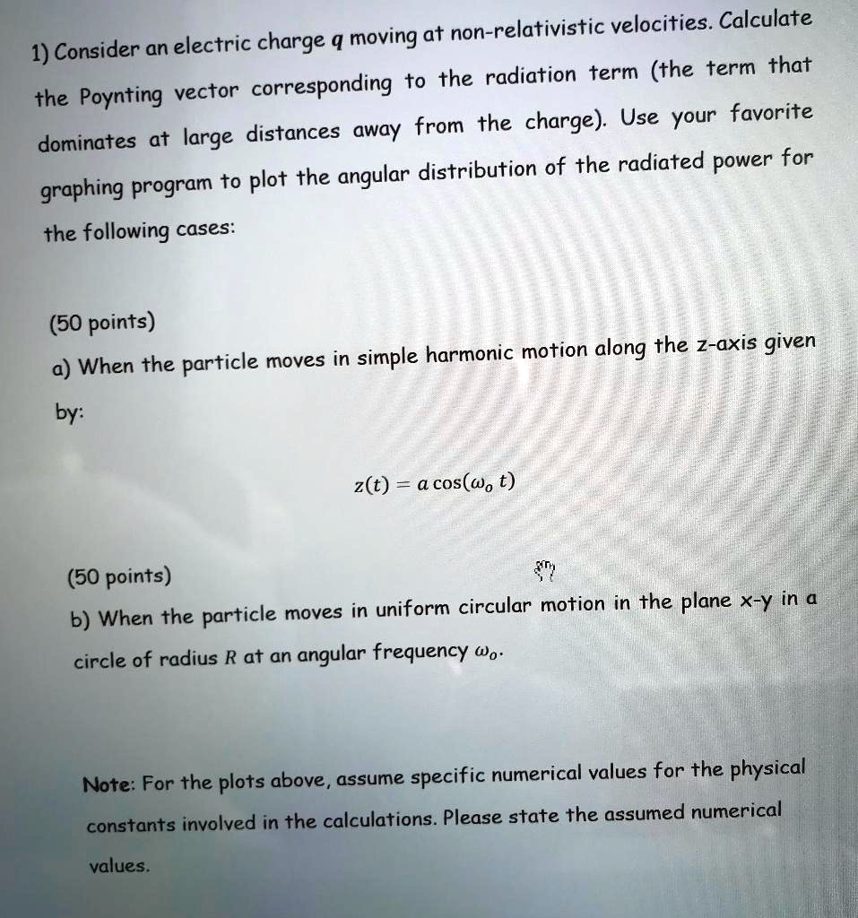 1) Consider an electric charge q moving at non-relativistic velocities. Calculate the Poynting vector corresponding to the radiation term (the term that dominates at large distances away from the charge). Use your favorite graphing program to plot the angular distribution of the radiated power for the following cases:

(50 points)
a) When the particle moves in simple harmonic motion along the z-axis given by:

z(t) = a cos(t)

(50 points)
b) When the particle moves in uniform circular motion in the plane x-y in a circle of radius R at an angular frequency .

Note: For the plots above, assume specific numerical values for the physical constants involved in the calculations. Please state the assumed numerical values.