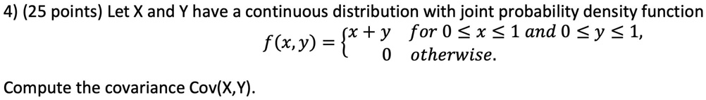Let X and Y have a continuous distribution with joint probability density function f(x,y) =  x + y for 0 ? x ? 1 and 0 ? y ? 1, 0 otherwise. Compute the covariance Cov(X,Y).