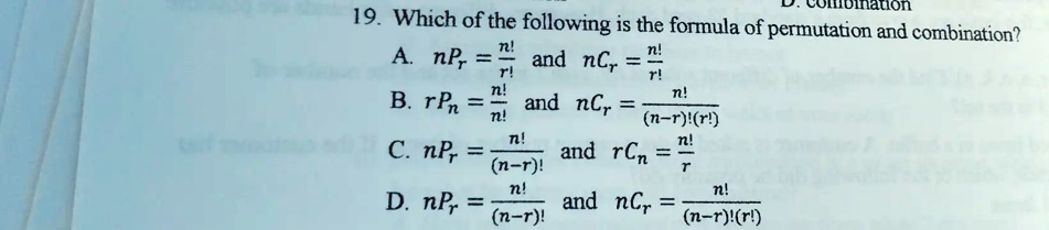 19. Which of the following is the formula of permutation and combination?
A. nPr = (n!)/(r!) and nCr = (n!)/(r!)
B. rPn = (n!)/(n!) and nCr = (n!)/((n-r)!(r!))
C. nPr = (n!)/((n-r)!) and rCn = (n!)/(r)
D. nPr = (n!)/((n-r)!) and nCr = (n!)/((n-r)!(r!))