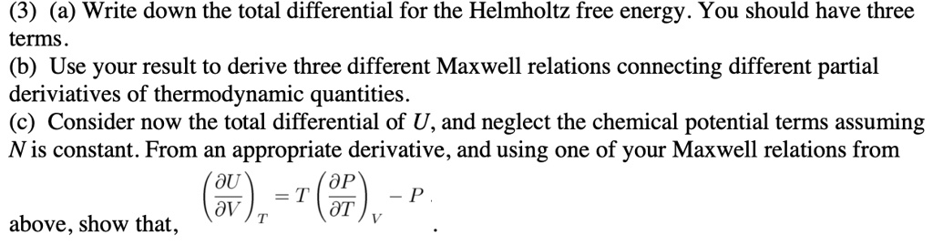 (3) (a) Write down the total differential for the Helmholtz free energy. You should have three terms.
(b) Use your result to derive three different Maxwell relations connecting different partial deriviatives of thermodynamic quantities.
(c) Consider now the total differential of U, and neglect the chemical potential terms assuming N is constant. From an appropriate derivative, and using one of your Maxwell relations from above, show that, (?U/?V)T = T(?P/?T)V - P .