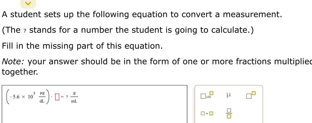 A student sets up the following equation to convert a measurement.
(The ? stands for a number the student is going to calculate.)
Fill in the missing part of this equation.
Note: your answer should be in the form of one or more fractions multiplied
together.

(-5.6 × 10? µg/dL) · ? = ? g/mL