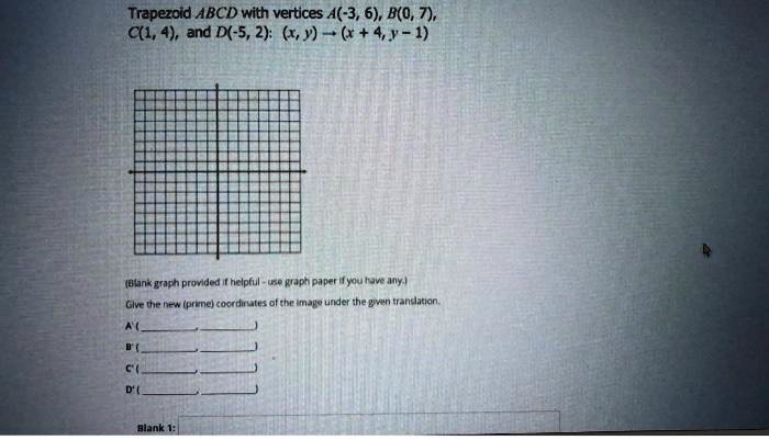 Trapezoid ABCD with vertices A(-3, 6), B(0, 7), C(1, 4), and D(-5, 2): (x, y) ? (x + 4, y - 1)

(Blank graph provided if helpful - use graph paper if you have any.)
Give the new (prime) coordinates of the image under the given translation.
A' (, )
B' (, )
C' (, )
D' (, )