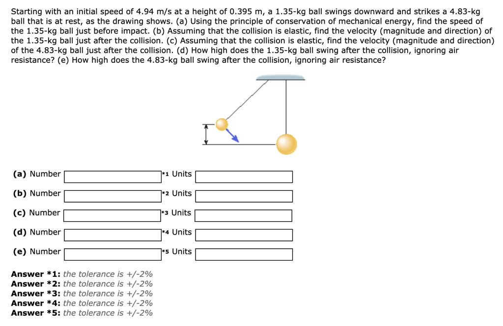 Starting with an initial speed of 4.94 m/s at a height of 0.395 m, a 1.35-kg ball swings downward and strikes a 4.83-kg ball that is at rest, as the drawing shows. (a) Using the principle of conservation of mechanical energy, find the speed of the 1.35-kg ball just before impact. (b) Assuming that the collision is elastic, find the velocity (magnitude and direction) of the 1.35-kg ball just after the collision. (c) Assuming that the collision is elastic, find the velocity (magnitude and direction) of the 4.83-kg ball just after the collision. (d) How high does the 1.35-kg ball swing after the collision, ignoring air resistance? (e) How high does the 4.83-kg ball swing after the collision, ignoring air resistance?