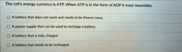 The cell's energy currency is ATP. When ATP is in the form of ADP it most resembles
A battery that does not work and needs to be thrown away.
A power supply that can be used to recharge a battery.
A battery that is fully charged.
A battery that needs to be recharged.