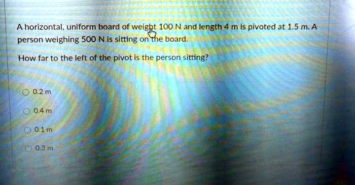 A horizontal, uniform board of weight 100 N and length 4 m is pivoted at 1.5 m. A person weighing 500 N is sitting on the board.
How far to the left of the pivot is the person sitting?
0.2 m
0.4 m
0.1 m
0.3 m