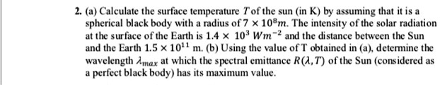 2. (a) Calculate the surface temperature T of the sun (in K) by assuming that it is a spherical black body with a radius of 7 × 10^8m. The intensity of the solar radiation at the surface of the Earth is 1.4 × 10^3 Wm^-2 and the distance between the Sun and the Earth 1.5 × 10^11 m. (b) Using the value of T obtained in (a), determine the wavelength ?max at which the spectral emittance R(?,T) of the Sun (considered as a perfect black body) has its maximum value.