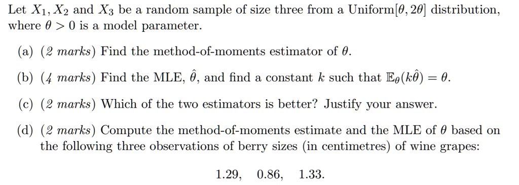 Let X1, X2 and X3 be a random sample of size three from a Uniform[?, 2?] distribution, where ? > 0 is a model parameter.
(a) Find the method-of-moments estimator of ?.
(b) Find the MLE, ??, and find a constant k such that E?(k??) = ?.
(c) Which of the two estimators is better? Justify your answer.
(d) Compute the method-of-moments estimate and the MLE of ? based on the following three observations of berry sizes (in centimetres) of wine grapes:
1.29, 0.86, 1.33.