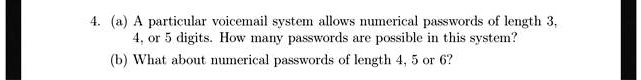 4. (a) A particular voicemail system allows numerical passwords of length 3,
4, or 5 digits. How many passwords are possible in this system?
(b) What about numerical passwords of length 4, 5 or 6?