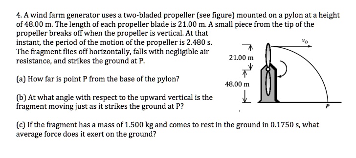 4. A wind farm generator uses a two-bladed propeller (see figure) mounted on a pylon at a height
of 48.00 m. The length of each propeller blade is 21.00 m. A small piece from the tip of the
propeller breaks off when the propeller is vertical. At that
instant, the period of the motion of the propeller is 2.480 s.
The fragment flies off horizontally, falls with negligible air
resistance, and strikes the ground at P.
(a) How far is point P from the base of the pylon?
(b) At what angle with respect to the upward vertical is the
fragment moving just as it strikes the ground at P?
(c) If the fragment has a mass of 1.500 kg and comes to rest in the ground in 0.1750 s, what
average force does it exert on the ground?