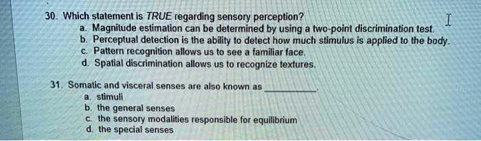 30. Which statement is TRUE regarding sensory perception?
a. Magnitude estimation can be determined by using a two-point discrimination test.
b. Perceptual detection is the ability to detect how much stimulus is applied to the body.
c. Pattern recognition allows us to see a familiar face.
d. Spatial discrimination allows us to recognize textures.
31. Somatic and visceral senses are also known as .
a. stimuli
b. the general senses
c. the sensory modalities responsible for equilibrium
d. the special senses