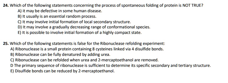 24. Which of the following statements concerning the process of spontaneous folding of protein is NOT TRUE?
A) it may be defective in some human disease.
B) It usually is an essential random process.
C) It may involve initial formation of local secondary structure.
D) It may involve a gradually decreasing range of conformational species.
E) It is possible to involve initial formation of a highly compact state.

25. Which of the following statements is false for the Ribonuclease refolding experiment:
A) Ribonuclease is a small protein containing 8 cysteines linked via 4 disulfide bonds.
B) Ribonuclease can be fully denatured by adding urea.
C) Ribonuclease can be refolded when urea and 2-mercaptoethanol are removed.
D) The primary sequence of ribonuclease is sufficient to determine its specific secondary and tertiary structure.
E) Disulfide bonds can be reduced by 2-mercaptoethanol.