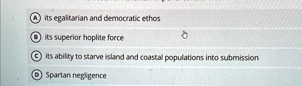 A its egalitarian and democratic ethos
B its superior hoplite force
C its ability to starve island and coastal populations into submission
D Spartan negligence
