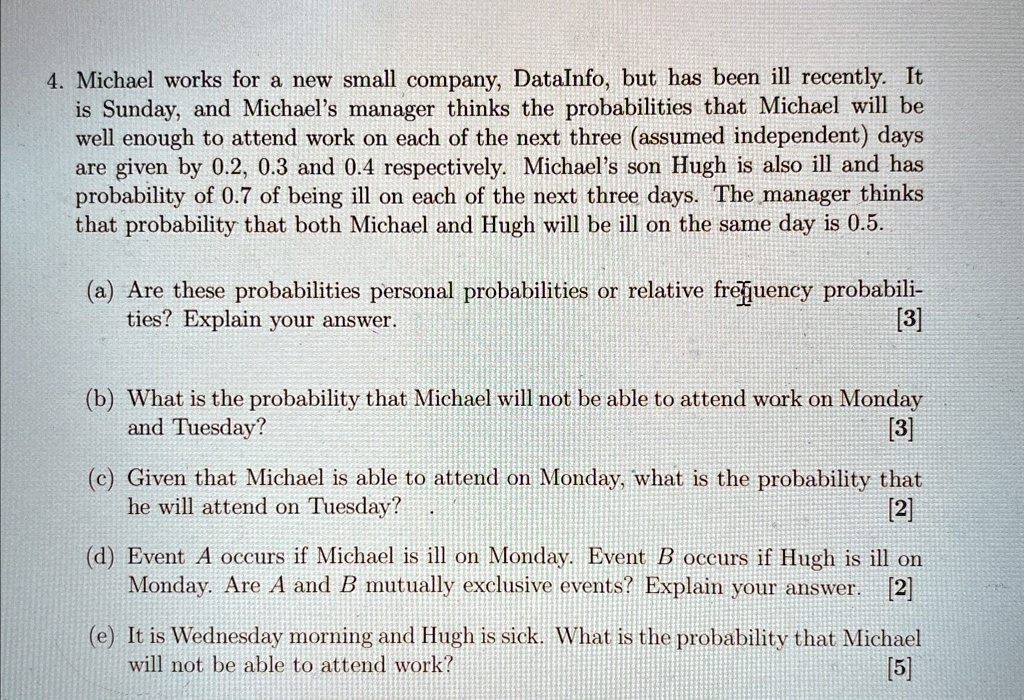 4. Michael works for a new small company, DataInfo, but has been ill recently. It
is Sunday, and Michael's manager thinks the probabilities that Michael will be
well enough to attend work on each of the next three (assumed independent) days
are given by 0.2, 0.3 and 0.4 respectively. Michael's son Hugh is also ill and has
probability of 0.7 of being ill on each of the next three days. The manager thinks
that probability that both Michael and Hugh will be ill on the same day is 0.5.
(a) Are these probabilities personal probabilities or relative frequency probabili-
ties? Explain your answer.
[3]
(b) What is the probability that Michael will not be able to attend work on Monday
and Tuesday?
[3]
(c) Given that Michael is able to attend on Monday, what is the probability that
he will attend on Tuesday?
[2]
(d) Event A occurs if Michael is ill on Monday. Event B occurs if Hugh is ill on
Monday. Are A and B mutually exclusive events? Explain your answer. [2]
(e) It is Wednesday morning and Hugh is sick. What is the probability that Michael
will not be able to attend work?
[5]