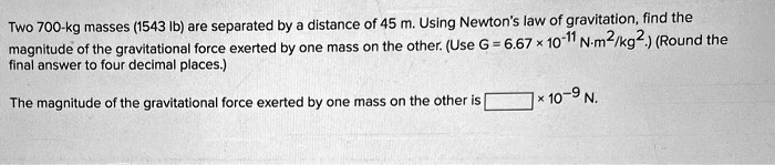 Two 700-kg masses (1543 lb) are separated by a distance of 45 m. Using Newton's law of gravitation, find the magnitude of the gravitational force exerted by one mass on the other. (Use G = 6.67   10^-11 N m^2/kg^2.) (Round the final answer to four decimal places.)

The magnitude of the gravitational force exerted by one mass on the other is [ ]   10^-9 N.
