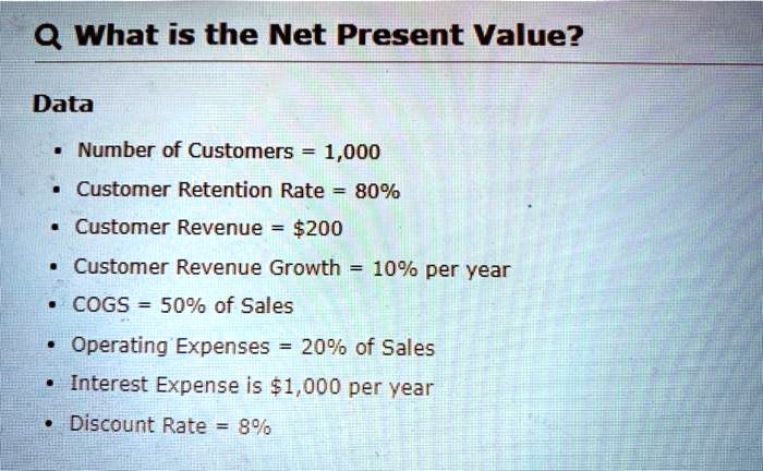 Q What is the Net Present Value?
Data
• Number of Customers = 1,000
• Customer Retention Rate = 80%
• Customer Revenue = 200
• Customer Revenue Growth = 10% per year
• COGS = 50% of Sales
• Operating Expenses = 20% of Sales
• Interest Expense is1,000 per year
• Discount Rate = 8%