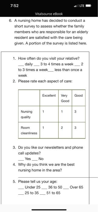 6. A nursing home has decided to conduct a short survey to assess whether the family members who are responsible for an elderly resident are satisfied with the care being given. A portion of the survey is listed here.

1. How often do you visit your relative?
 daily  3 to 4 times a week  2 to 3 times a week  less than once a week
2. Please rate each aspect of care:
Excellent | Very Good | Good
Nursing quality | 1 | 1 | 3
Room cleanliness | 1 | 2 | 3
3. Do you like our newsletters and phone call updates?
 Yes  No
4. Why do you think we are the best nursing home in the area?
5. Please tell us your age:
 Under 25  36 to 50  Over 65
 25 to 35  51 to 65