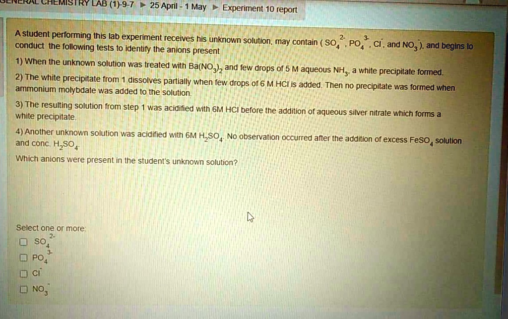 A student performing this lab experiment receives his unknown solution, may contain ( SO4 2-, PO4 3-, Cl-, and NO3- ), and begins to conduct the following tests to identify the anions present
1) When the unknown solution was treated with Ba(NO3)2 and few drops of 5 M aqueous NH3, a white precipitate formed.
2) The white precipitate from 1 dissolves partially when few drops of 6 M HCl is added. Then no precipitate was formed when ammonium molybdate was added to the solution.
3) The resulting solution from step 1 was acidified with 6M HCl before the addition of aqueous silver nitrate which forms a white precipitate.
4) Another unknown solution was acidified with 6M H2SO4. No observation occurred after the addition of excess FeSO4 solution and conc. H2SO4.
Which anions were present in the student's unknown solution?
Select one or more:
SO4 2-
PO4 3-
Cl-
NO3-