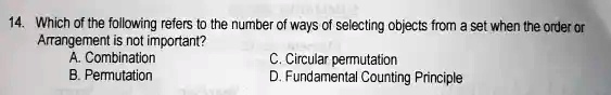 14. Which of the following refers to the number of ways of selecting objects from a set when the order or Arrangement is not important?
A. Combination
B. Permutation
C. Circular permutation
D. Fundamental Counting Principle