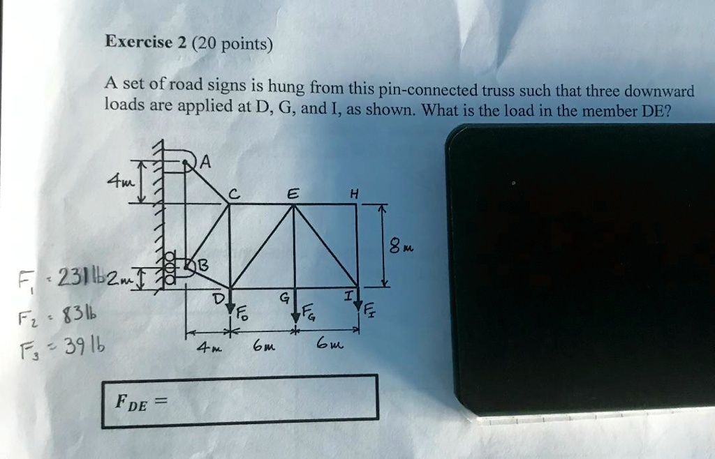 Exercise 2 (20 points)
A set of road signs is hung from this pin-connected truss such that three downward
loads are applied at D, G, and I, as shown. What is the load in the member DE?
F1 = 231 lb
F2 = 83 lb
F3 = 39 lb
FDE =