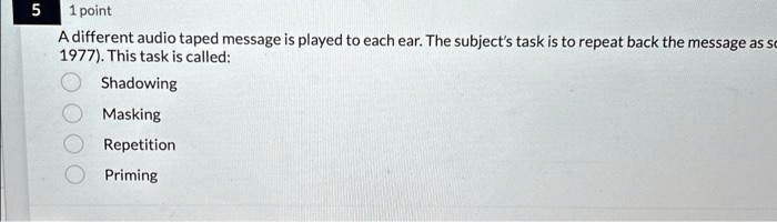 5 1 point
A different audio taped message is played to each ear. The subject's task is to repeat back the message as so
1977). This task is called:
Shadowing
Masking
Repetition
Priming