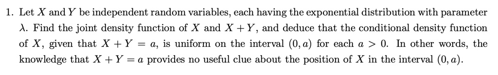 1. Let X and Y be independent random variables, each having the exponential distribution with parameter
A. Find the joint density function of X and X + Y, and deduce that the conditional density function
of X, given that X + Y = a, is uniform on the interval (0, a) for each a > 0. In other words, the
knowledge that X + Y = a provides no useful clue about the position of X in the interval (0, a).