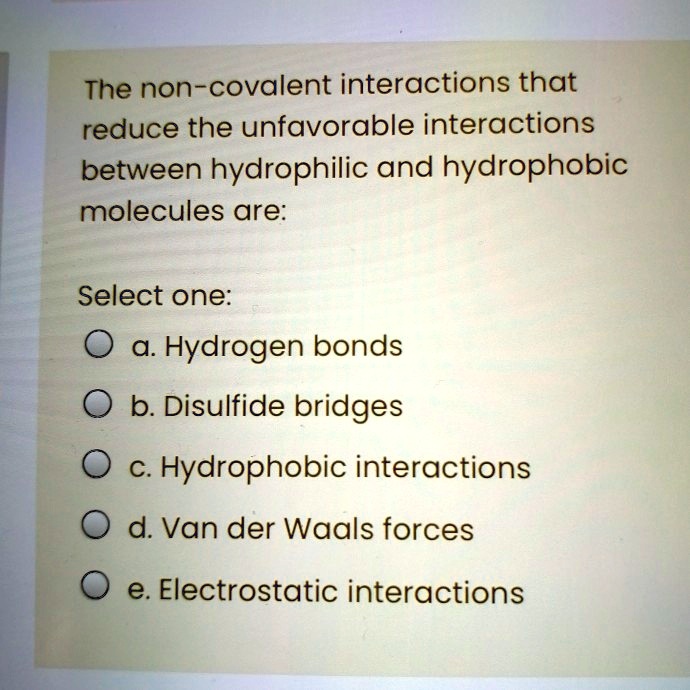 The non-covalent interactions that
reduce the unfavorable interactions
between hydrophilic and hydrophobic
molecules are:
Select one:
a. Hydrogen bonds
b. Disulfide bridges
c. Hydrophobic interactions
d. Van der Waals forces
e. Electrostatic interactions