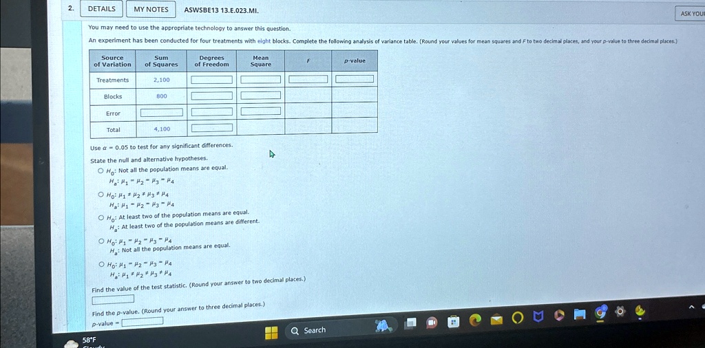 2.
DETAILS MY NOTES
ASWSBE13 13.?.023.??.
You may need to use the appropriate technology to answer this question.
An experiment has been conducted for four treatments with eight blocks. Complete the following analysis of variance table. (Round your values for mean squares and F to two decimal places, and your p-value to three decimal places.)
Source
Sum
Degrees
of Variation
of Squares
of Freedom
Mean
Square
F
p-value
Treatments
2,100
Blocks
800
Error
Total
4,100
Use α = 0.05 to test for any significant differences.
State the null and alternative hypotheses.
H0: Not all the population means are equal.
H1: μ1 μ2 μ3 μ4
H0: μ1 = μ2 = μ3 = μ4
H1: μ1 μ2 μ3 μ4
H0: At least two of the population means are equal.
H1: At least two of the population means are different.
H0: μ1 = μ2 = μ3 = μ4
H1: Not all the population means are equal.
H0: μ1 = μ2 = μ3 = μ4
H1: μ1 μ2 μ3 μ4
Find the value of the test statistic. (Round your answer to two decimal places.)
Find the p-value. (Round your answer to three decimal places.)
p-value =