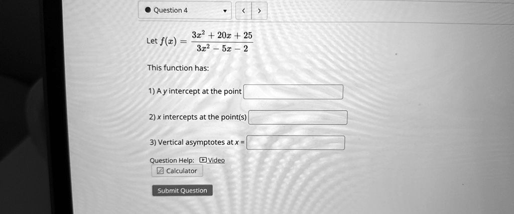 • Question 4
< >
3x2 + 20x + 25
Let f(x) = (3x2 + 20x + 25)/(3x2 - 5x - 2)
This function has:
1) A y intercept at the point
2) x intercepts at the point(s)
3) Vertical asymptotes at x = 
Question Help: Video
Calculator
Submit Question