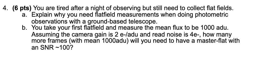 4. (6 pts) You are tired after a night of observing but still need to collect flat fields.
a. Explain why you need flatfield measurements when doing photometric
observations with a ground-based telescope.
b. You take your first flatfield and measure the mean flux to be 1000 adu. Assuming the camera gain is 2 e-/adu and read noise is 4e-, how many
more frames (with mean 1000adu) will you need to have a master-flat with
an SNR  100?