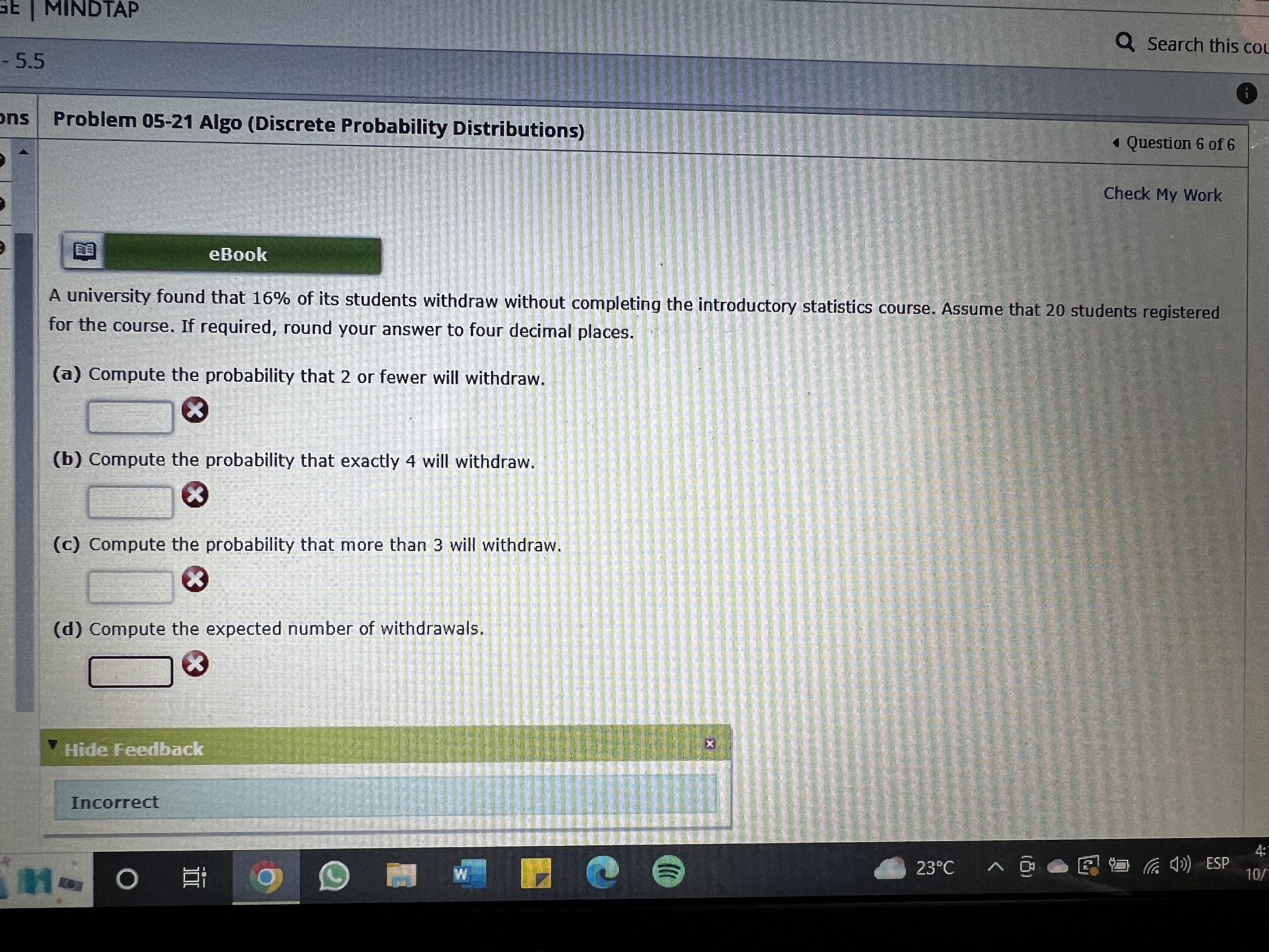A university found that 16% of its students withdraw without completing the introductory statistics course. Assume that 20 students registered for the course. If required, round your answer to four decimal places.
(a) Compute the probability that 2 or fewer will withdraw.
(b) Compute the probability that exactly 4 will withdraw.
(c) Compute the probability that more than 3 will withdraw.
(d) Compute the expected number of withdrawals.