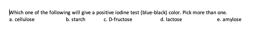 Which one of the following will give a positive iodine test (blue-black) color. Pick more than one.
a. cellulose b. starch c. D-fructose d. lactose e. amylose