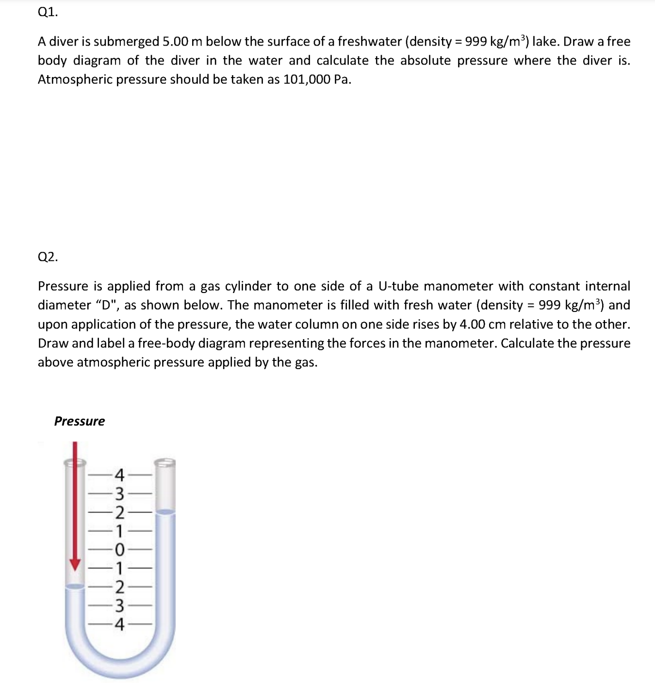 Q1.

A diver is submerged 5.00 m below the surface of a freshwater (density = 999 kg/m³) lake. Draw a free body diagram of the diver in the water and calculate the absolute pressure where the diver is. Atmospheric pressure should be taken as 101,000 Pa.

Q2.

Pressure is applied from a gas cylinder to one side of a U-tube manometer with constant internal diameter "D", as shown below. The manometer is filled with fresh water (density = 999 kg/m³) and upon application of the pressure, the water column on one side rises by 4.00 cm relative to the other. Draw and label a free-body diagram representing the forces in the manometer. Calculate the pressure above atmospheric pressure applied by the gas.

Pressure