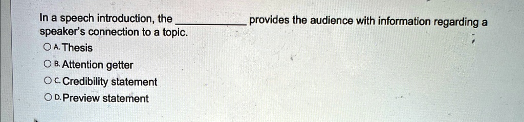 In a speech introduction, the  provides the audience with information regarding a speaker's connection to a topic.
A. Thesis
B. Attention getter
C. Credibility statement
D. Preview statement