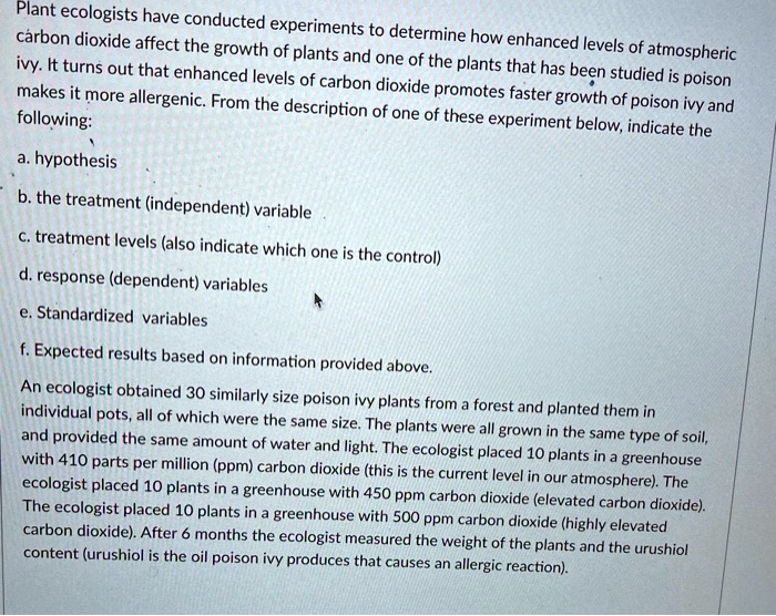 Plant ecologists have conducted experiments to determine how enhanced levels of atmospheric
cárbon dioxide affect the growth of plants and one of the plants that has been studied is poison
ivy. It turns out that enhanced levels of carbon dioxide promotes faster growth of poison ivy and
makes it more allergenic. From the description of one of these experiment below, indicate the
following:

a. hypothesis

b. the treatment (independent) variable

c. treatment levels (also indicate which one is the control)

d. response (dependent) variables

e. Standardized variables

f. Expected results based on information provided above.

An ecologist obtained 30 similarly size poison ivy plants from a forest and planted them in
individual pots, all of which were the same size. The plants were all grown in the same type of soil,
and provided the same amount of water and light. The ecologist placed 10 plants in a greenhouse
with 410 parts per million (ppm) carbon dioxide (this is the current level in our atmosphere). The
ecologist placed 10 plants in a greenhouse with 450 ppm carbon dioxide (elevated carbon dioxide).
The ecologist placed 10 plants in a greenhouse with 500 ppm carbon dioxide (highly elevated
carbon dioxide). After 6 months the ecologist measured the weight of the plants and the urushiol
content (urushiol is the oil poison ivy produces that causes an allergic reaction).