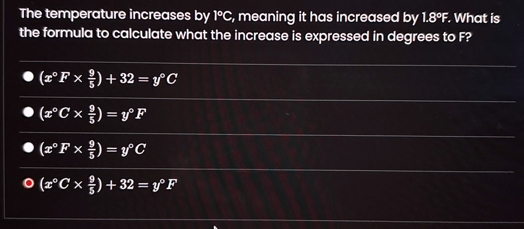 The temperature increases by 1°C, meaning it has increased by 1.8°F. What is the formula to calculate what the increase is expressed in degrees to F?
• (x^∘F ×(9)/(5)) + 32 = y^∘C
• (x^∘C ×(9)/(5)) = y^∘F
• (x^∘F ×(9)/(5)) = y^∘C
? (x^∘C ×(9)/(5)) + 32 = y^∘F