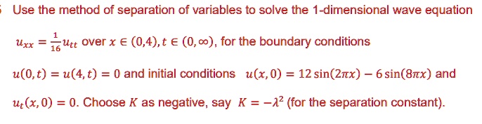 Use the method of separation of variables to solve the 1-dimensional wave equation

uxx = 1/16utt over x ? (0,4), t ? (0,?), for the boundary conditions

u(0,t) = u(4,t) = 0 and initial conditions u(x,0) = 12 sin(2?x) - 6 sin(8?x) and
ut(x,0) = 0. Choose K as negative, say K = -?^2 (for the separation constant).