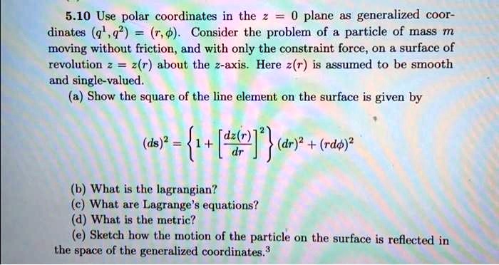 5.10 Use polar coordinates in the z = 0 plane as generalized coordinates (q^1, q^2) = (r, ϕ). Consider the problem of a particle of mass m moving without friction, and with only the constraint force, on a surface of revolution z = z(r) about the z-axis. Here z(r) is assumed to be smooth and single-valued.
(a) Show the square of the line element on the surface is given by

    (ds)^2 = {1 + [(dz(r))/(dr)]^2} (dr)^2 + (r dϕ)^2

(b) What is the lagrangian?
(c) What are Lagrange's equations?
(d) What is the metric?
(e) Sketch how the motion of the particle on the surface is reflected in the space of the generalized coordinates. 3
