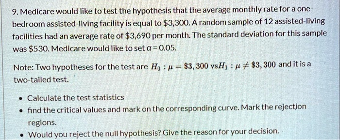 Medicare would like to test the hypothesis that the average monthly rate for a one-bedroom assisted-living facility is equal to 3,300. A random sample of 12 assisted-living facilities had an average rate of3,690 per month. The standard deviation for this sample was 530. Medicare would like to set ? = 0.05. Note: Two hypotheses for the test are H0: ? =3,300 vs H1: ? ? 3,300, and it is a two-tailed test.

Calculate the test statistic
find the critical values and mark on the corresponding curve. Mark the rejection regions.
Would you reject the null hypothesis? Give the reason for your decision.