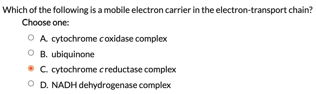 Which of the following is a mobile electron carrier in the electron-transport chain?
Choose one:
A. cytochrome c oxidase complex
B. ubiquinone
C. cytochrome c reductase complex
D. NADH dehydrogenase complex