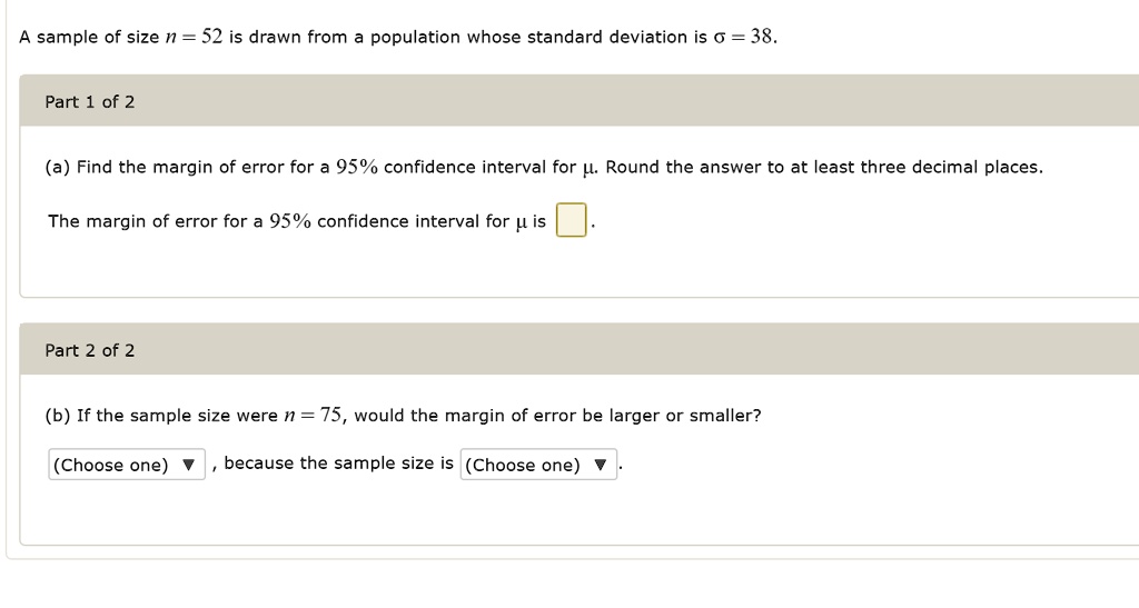 A sample of size n = 52 is drawn from a population whose standard deviation is ? = 38.

Part 1 of 2

(a) Find the margin of error for a 95% confidence interval for ?. Round the answer to at least three decimal places.

The margin of error for a 95% confidence interval for ? is .

Part 2 of 2

(b) If the sample size were n = 75, would the margin of error be larger or smaller?

(Choose one) , because the sample size is (Choose one).